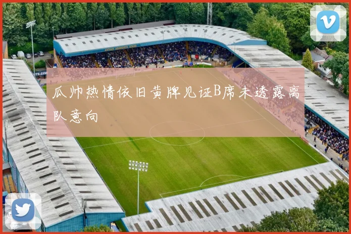 瓜帅热情依旧黄牌见证B席未透露离队意向