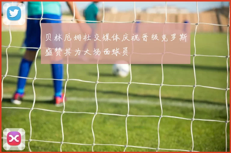 贝林厄姆社交媒体庆祝晋级克罗斯盛赞其为大场面球员