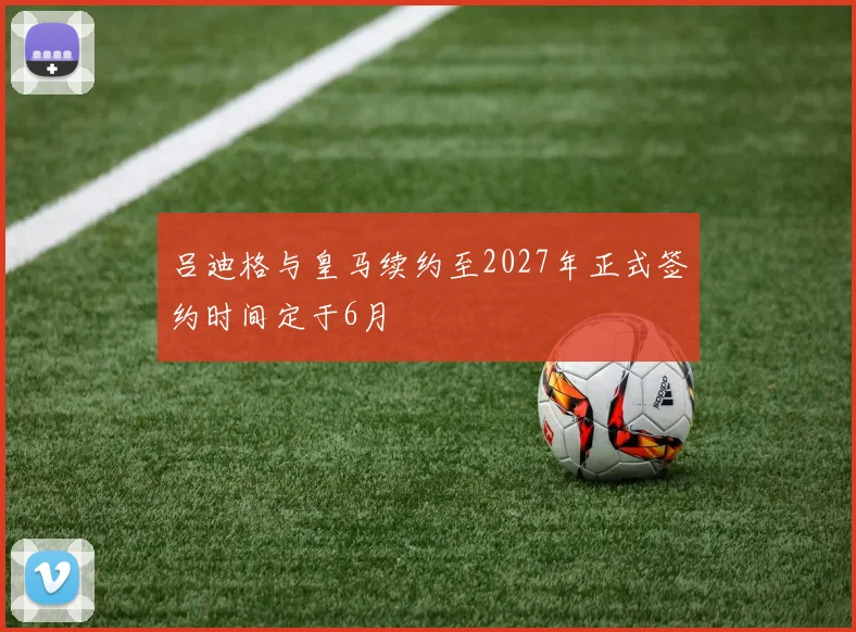 吕迪格与皇马续约至2027年正式签约时间定于6月
