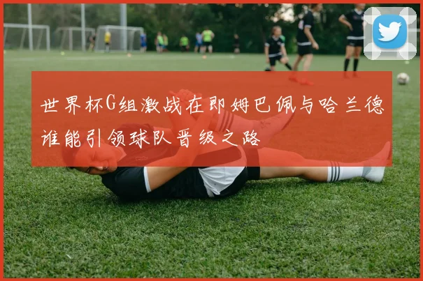 世界杯G组激战在即姆巴佩与哈兰德谁能引领球队晋级之路
