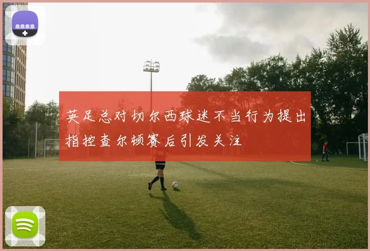英足总对切尔西球迷不当行为提出指控查尔顿赛后引发关注