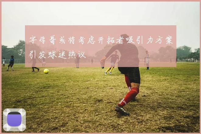 字母哥或将考虑开拓者吸引力方案引发球迷热议