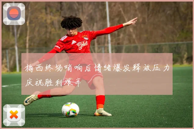 梅西终场哨响后情绪爆发释放压力庆祝胜利艰辛