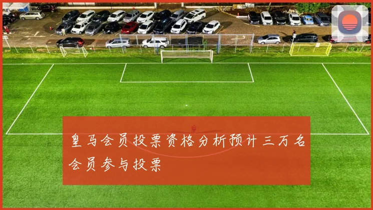 皇马会员投票资格分析预计三万名会员参与投票