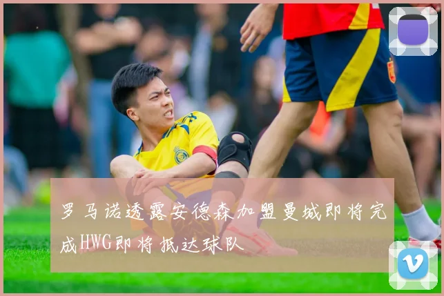 罗马诺透露安德森加盟曼城即将完成HWG即将抵达球队