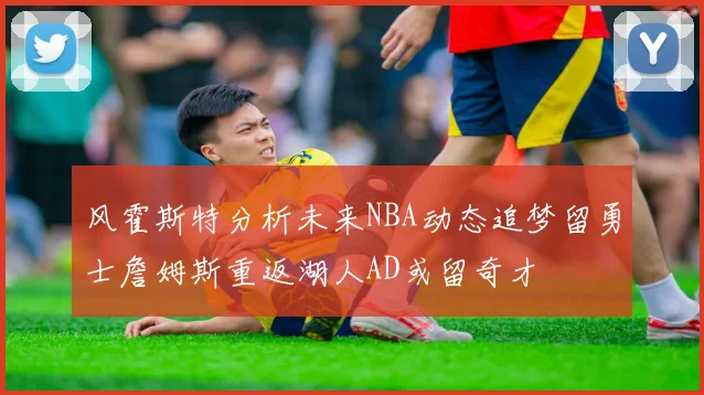风霍斯特分析未来NBA动态追梦留勇士詹姆斯重返湖人AD或留奇才