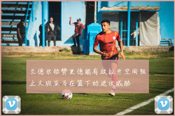 兰德尔称赞里德能有效拉开空间阻止文班亚马在篮下的进攻威胁