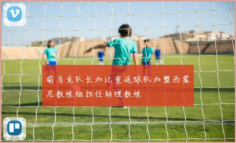前马竞队长加比重返球队加盟西蒙尼教练组担任助理教练