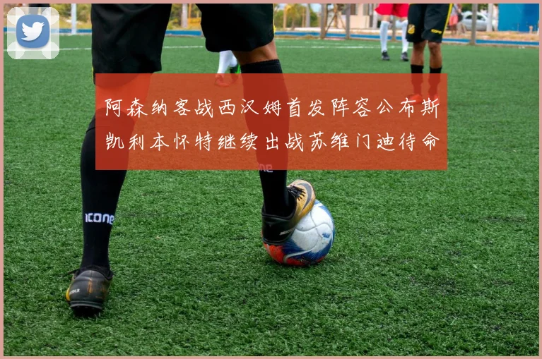 阿森纳客战西汉姆首发阵容公布斯凯利本怀特继续出战苏维门迪待命替补