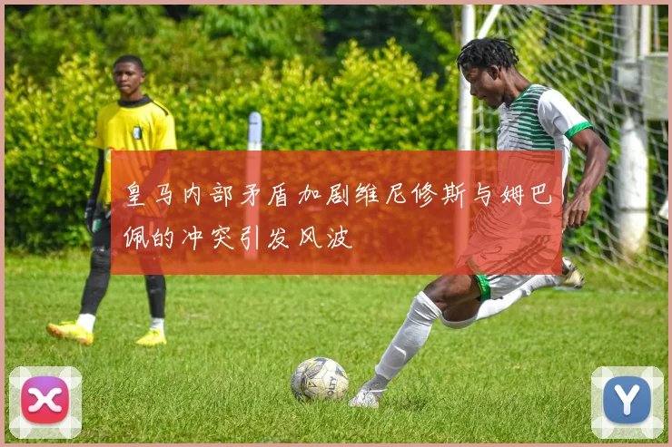 皇马内部矛盾加剧维尼修斯与姆巴佩的冲突引发风波