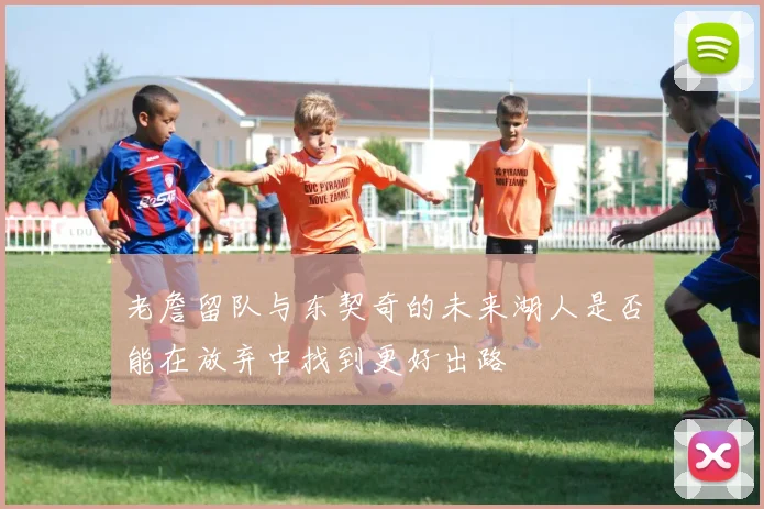 老詹留队与东契奇的未来湖人是否能在放弃中找到更好出路