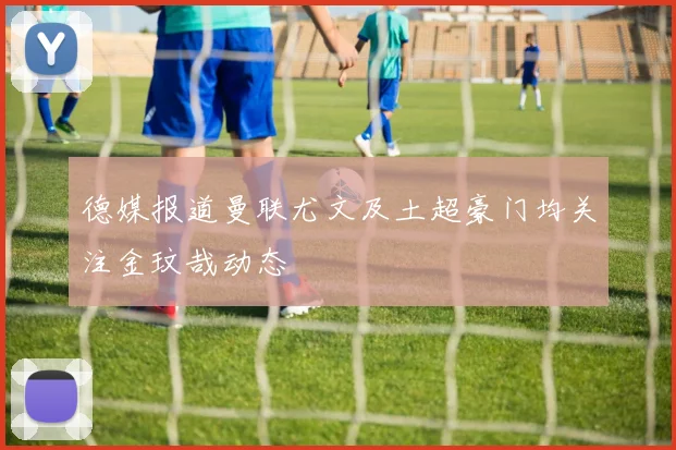 德媒报道曼联尤文及土超豪门均关注金玟哉动态