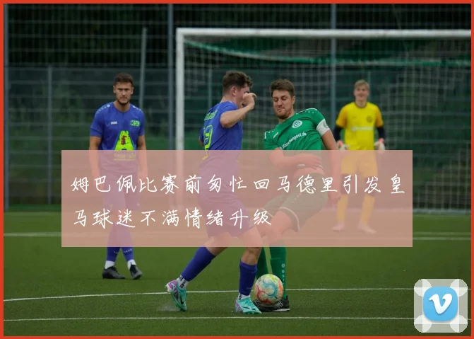 姆巴佩比赛前匆忙回马德里引发皇马球迷不满情绪升级