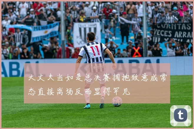 大丈夫当如是总决赛拥抱致意成常态直接离场反而显得罕见