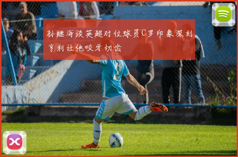孙继海谈英超对位球员C罗印象深刻亨利让他咬牙切齿