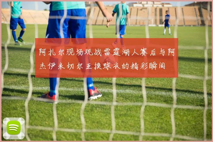 阿扎尔现场观战雷霆湖人赛后与阿杰伊米切尔互换球衣的精彩瞬间