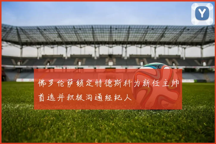 佛罗伦萨锁定特德斯科为新任主帅首选并积极沟通经纪人