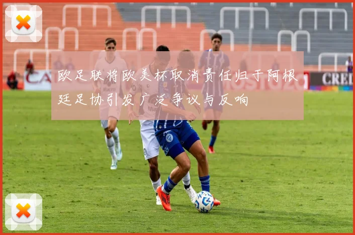 欧足联将欧美杯取消责任归于阿根廷足协引发广泛争议与反响